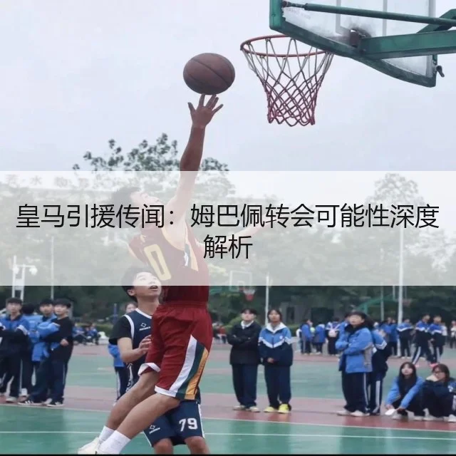 皇马引援传闻：姆巴佩转会可能性深度解析