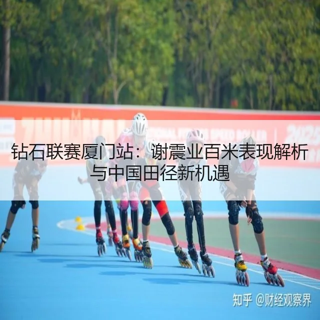 钻石联赛厦门站：谢震业百米表现解析与中国田径新机遇